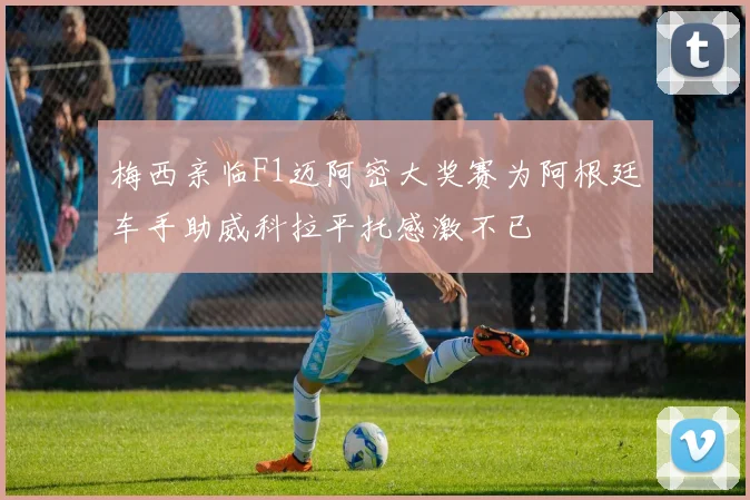 梅西亲临F1迈阿密大奖赛为阿根廷车手助威科拉平托感激不已