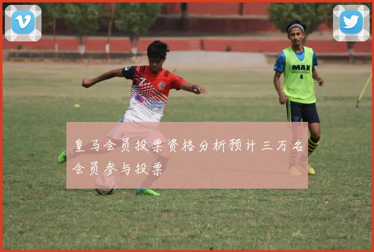 皇马会员投票资格分析预计三万名会员参与投票