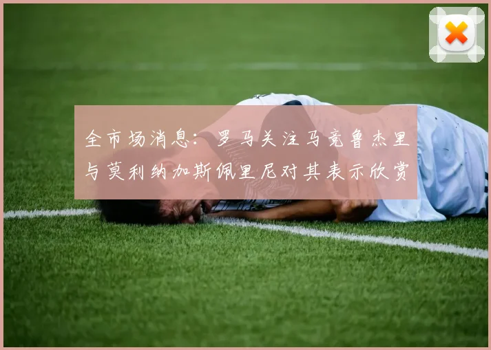 全市场消息：罗马关注马竞鲁杰里与莫利纳加斯佩里尼对其表示欣赏