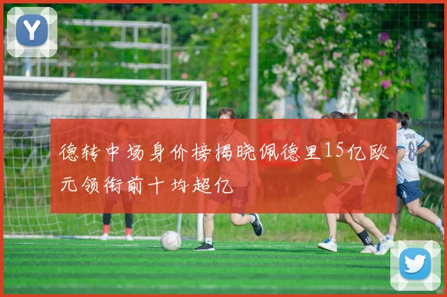 德转中场身价榜揭晓佩德里15亿欧元领衔前十均超亿