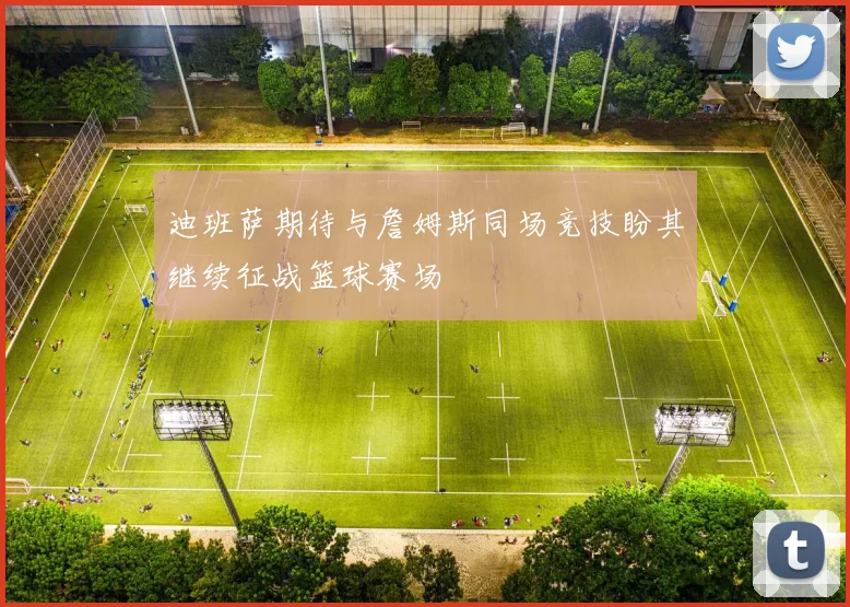 迪班萨期待与詹姆斯同场竞技盼其继续征战篮球赛场