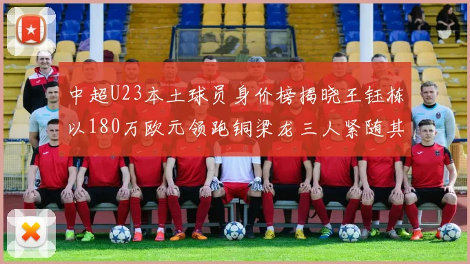 中超U23本土球员身价榜揭晓王钰栋以180万欧元领跑铜梁龙三人紧随其后