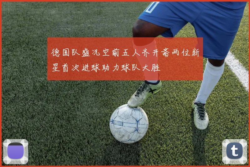 德国队盛况空前五人齐开斋两位新星首次进球助力球队大胜