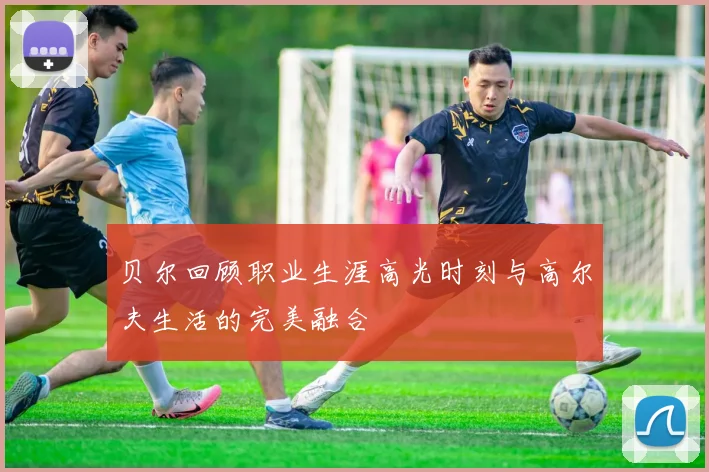 贝尔回顾职业生涯高光时刻与高尔夫生活的完美融合