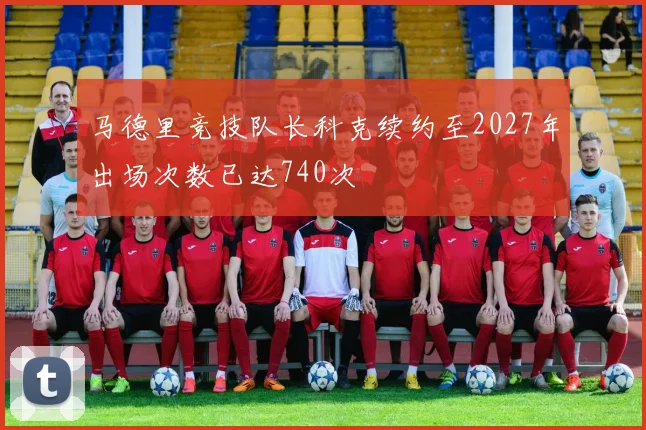 马德里竞技队长科克续约至2027年出场次数已达740次