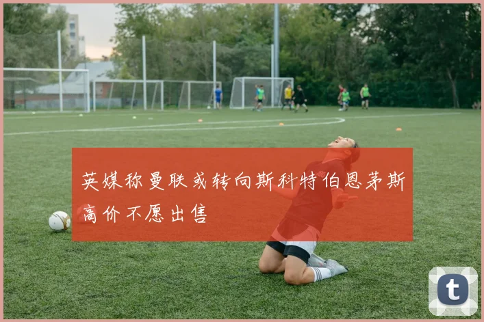 英媒称曼联或转向斯科特伯恩茅斯高价不愿出售