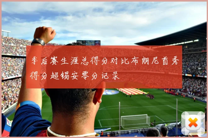 季后赛生涯总得分对比布朗尼首秀得分超锡安零分记录