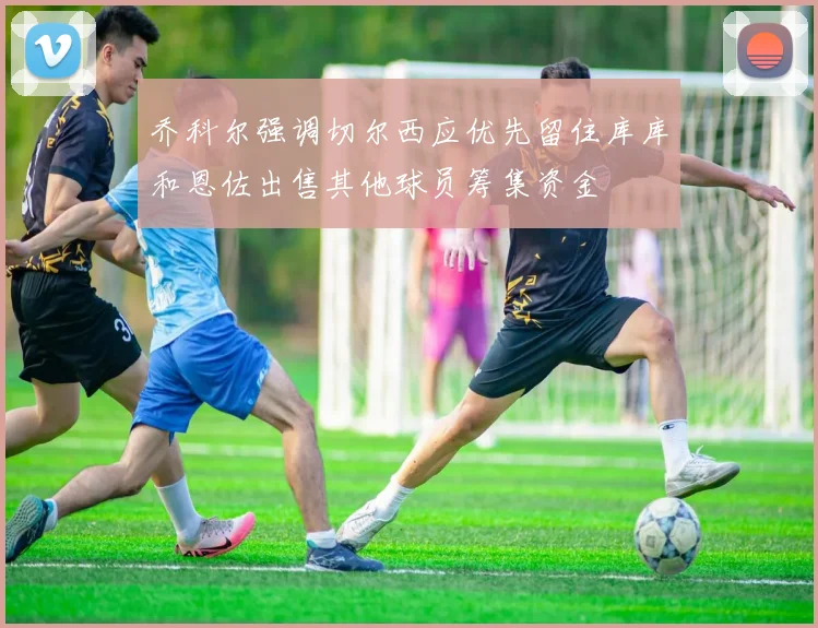 乔科尔强调切尔西应优先留住库库和恩佐出售其他球员筹集资金