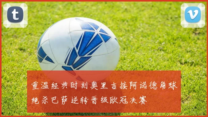 重温经典时刻奥里吉接阿诺德角球绝杀巴萨逆转晋级欧冠决赛