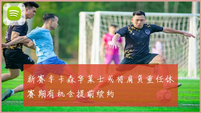 新赛季卡森华莱士或将肩负重任休赛期有机会提前续约