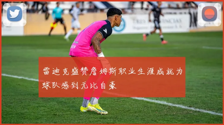 雷迪克盛赞詹姆斯职业生涯成就为球队感到无比自豪