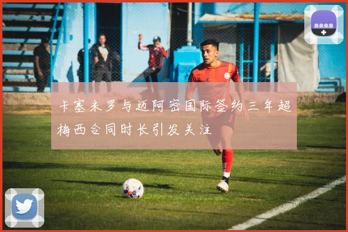 卡塞米罗与迈阿密国际签约三年超梅西合同时长引发关注