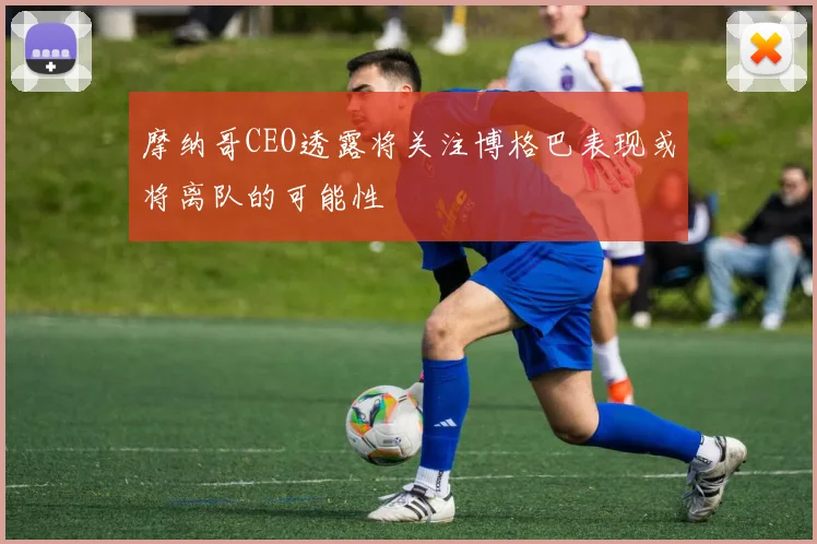 摩纳哥CEO透露将关注博格巴表现或将离队的可能性