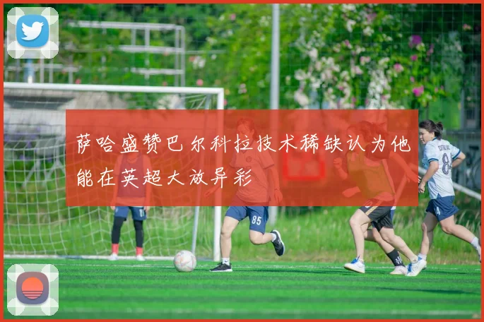 萨哈盛赞巴尔科拉技术稀缺认为他能在英超大放异彩