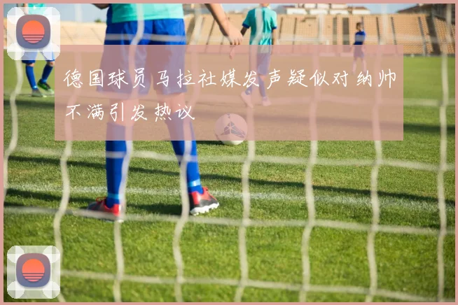 德国球员马拉社媒发声疑似对纳帅不满引发热议