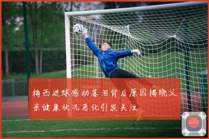 梅西进球感动落泪背后原因揭晓父亲健康状况恶化引发关注