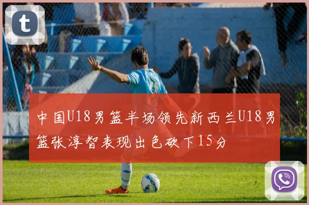 中国U18男篮半场领先新西兰U18男篮张淳智表现出色砍下15分