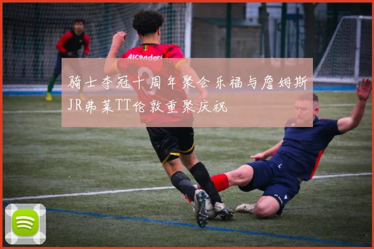 骑士夺冠十周年聚会乐福与詹姆斯JR弗莱TT伦敦重聚庆祝