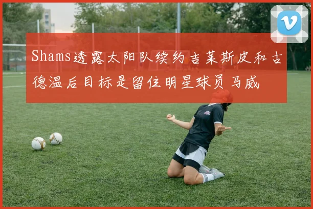 Shams透露太阳队续约吉莱斯皮和古德温后目标是留住明星球员马威