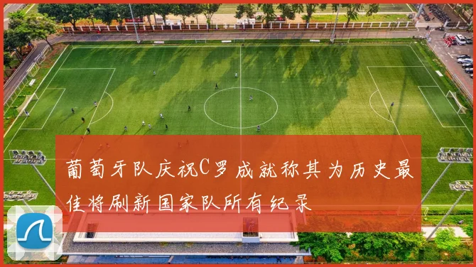 葡萄牙队庆祝C罗成就称其为历史最佳将刷新国家队所有纪录