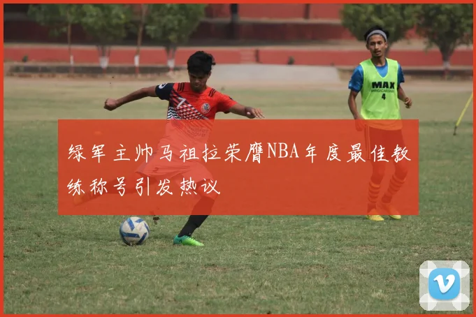绿军主帅马祖拉荣膺NBA年度最佳教练称号引发热议