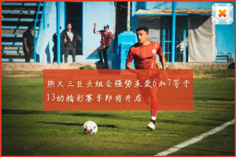 热火三巨头组合强势来袭6加7等于13的精彩赛季即将开启