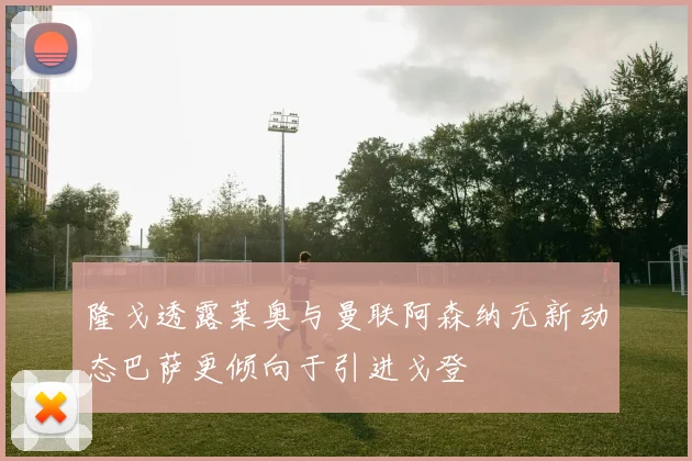 隆戈透露莱奥与曼联阿森纳无新动态巴萨更倾向于引进戈登