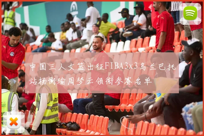 中国三人女篮出征FIBA3x3乌兰巴托站杨衡瑜周梦云领衔参赛名单