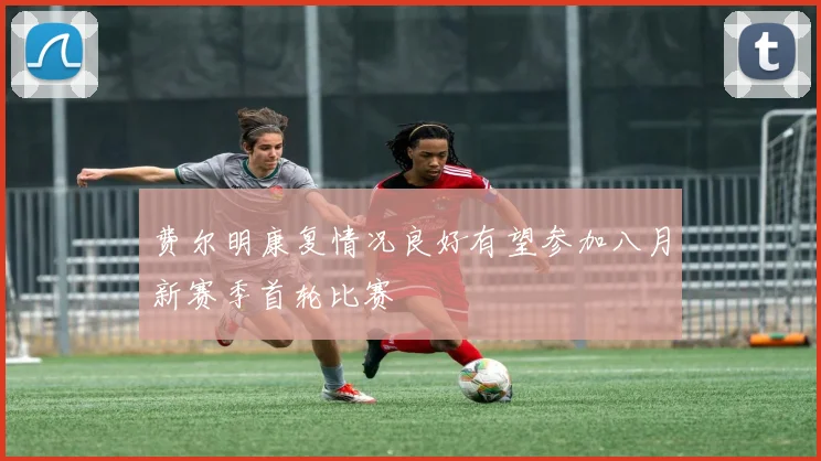 费尔明康复情况良好有望参加八月新赛季首轮比赛