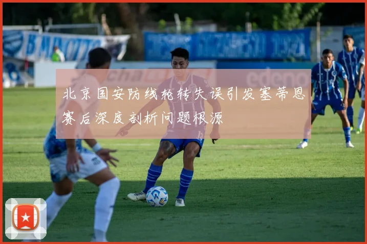 北京国安防线轮转失误引发塞蒂恩赛后深度剖析问题根源