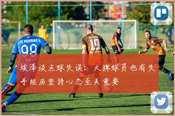 埃泽谈点球失误：大牌球员也有失手经历坚持心态至关重要
