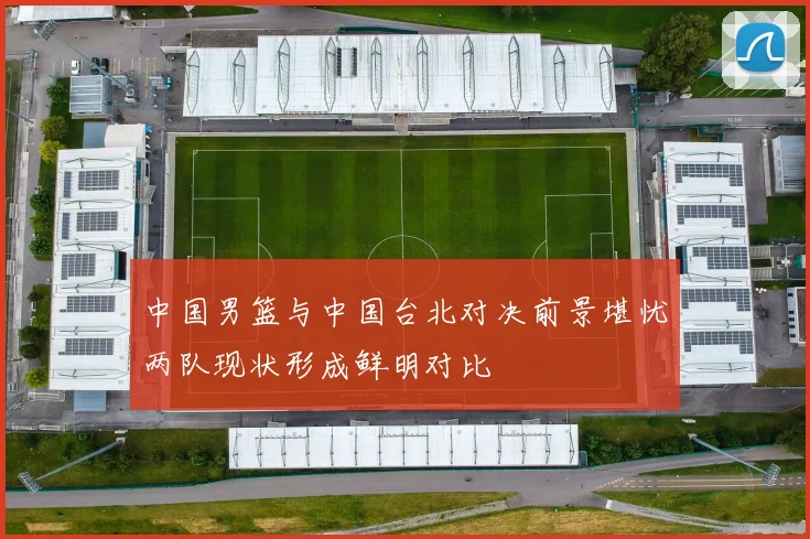 中国男篮与中国台北对决前景堪忧两队现状形成鲜明对比