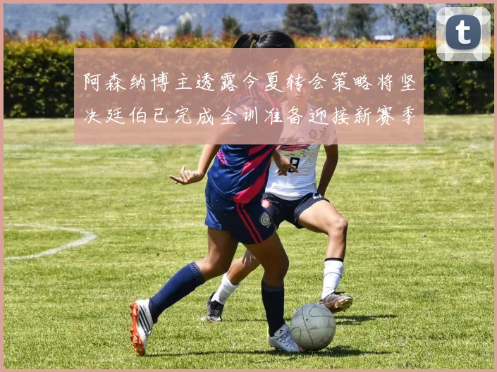 阿森纳博主透露今夏转会策略将坚决廷伯已完成全训准备迎接新赛季