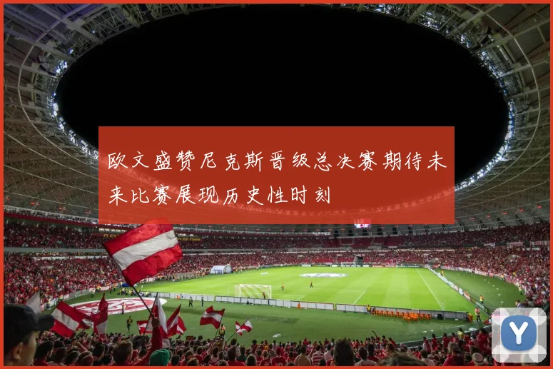 欧文盛赞尼克斯晋级总决赛期待未来比赛展现历史性时刻