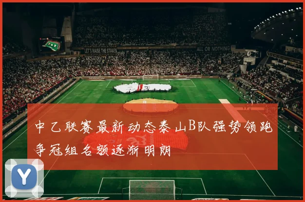 中乙联赛最新动态泰山B队强势领跑争冠组名额逐渐明朗